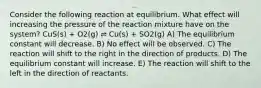 Consider the following reaction at equilibrium. What effect will increasing the pressure of the reaction mixture have on the system? CuS(s) + O2(g) ⇌ Cu(s) + SO2(g) A) The equilibrium constant will decrease. B) No effect will be observed. C) The reaction will shift to the right in the direction of products. D) The equilibrium constant will increase. E) The reaction will shift to the left in the direction of reactants.