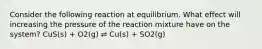 Consider the following reaction at equilibrium. What effect will increasing the pressure of the reaction mixture have on the system? CuS(s) + O2(g) ⇌ Cu(s) + SO2(g)