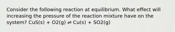 Consider the following reaction at equilibrium. What effect will increasing the pressure of the reaction mixture have on the system? CuS(s) + O2(g) ⇌ Cu(s) + SO2(g)