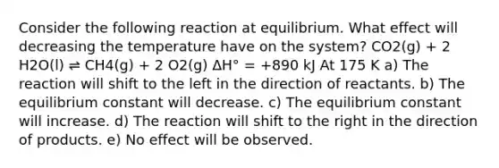 Consider the following reaction at equilibrium. What effect will decreasing the temperature have on the system? CO2(g) + 2 H2O(l) ⇌ CH4(g) + 2 O2(g) ΔH° = +890 kJ At 175 K a) The reaction will shift to the left in the direction of reactants. b) The equilibrium constant will decrease. c) The equilibrium constant will increase. d) The reaction will shift to the right in the direction of products. e) No effect will be observed.