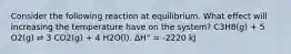 Consider the following reaction at equilibrium. What effect will increasing the temperature have on the system? C3H8(g) + 5 O2(g) ⇌ 3 CO2(g) + 4 H2O(l). ΔH° = -2220 kJ