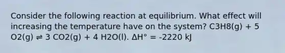 Consider the following reaction at equilibrium. What effect will increasing the temperature have on the system? C3H8(g) + 5 O2(g) ⇌ 3 CO2(g) + 4 H2O(l). ΔH° = -2220 kJ