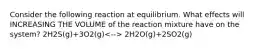 Consider the following reaction at equilibrium. What effects will INCREASING THE VOLUME of the reaction mixture have on the system? 2H2S(g)+3O2(g) 2H2O(g)+2SO2(g)