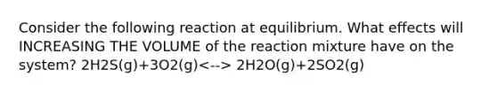 Consider the following reaction at equilibrium. What effects will INCREASING THE VOLUME of the reaction mixture have on the system? 2H2S(g)+3O2(g) 2H2O(g)+2SO2(g)