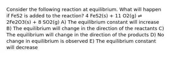 Consider the following reaction at equilibrium. What will happen if FeS2 is added to the reaction? 4 FeS2(s) + 11 O2(g) ⇌ 2Fe2O3(s) + 8 SO2(g) A) The equilibrium constant will increase B) The equilibrium will change in the direction of the reactants C) The equilibrium will change in the direction of the products D) No change in equilibrium is observed E) The equilibrium constant will decrease