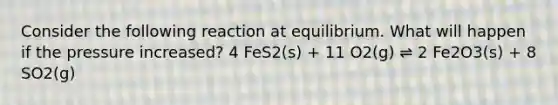 Consider the following reaction at equilibrium. What will happen if the pressure increased? 4 FeS2(s) + 11 O2(g) ⇌ 2 Fe2O3(s) + 8 SO2(g)