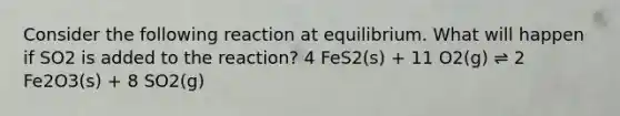 Consider the following reaction at equilibrium. What will happen if SO2 is added to the reaction? 4 FeS2(s) + 11 O2(g) ⇌ 2 Fe2O3(s) + 8 SO2(g)