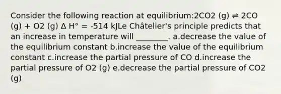 Consider the following reaction at equilibrium:2CO2 (g) ⇌ 2CO (g) + O2 (g) Δ H° = -514 kJLe Châtelier's principle predicts that an increase in temperature will ________. a.decrease the value of the equilibrium constant b.increase the value of the equilibrium constant c.increase the partial pressure of CO d.increase the partial pressure of O2 (g) e.decrease the partial pressure of CO2 (g)