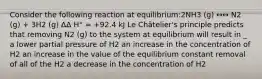 Consider the following reaction at equilibrium:2NH3 (g) ↔↔ N2 (g) + 3H2 (g) ΔΔ H° = +92.4 kJ Le Châtelier's principle predicts that removing N2 (g) to the system at equilibrium will result in _ a lower partial pressure of H2 an increase in the concentration of H2 an increase in the value of the equilibrium constant removal of all of the H2 a decrease in the concentration of H2