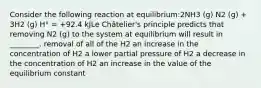 Consider the following reaction at equilibrium:2NH3 (g) N2 (g) + 3H2 (g) H° = +92.4 kJLe Châtelier's principle predicts that removing N2 (g) to the system at equilibrium will result in ________. removal of all of the H2 an increase in the concentration of H2 a lower partial pressure of H2 a decrease in the concentration of H2 an increase in the value of the equilibrium constant