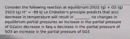 Consider the following reaction at equilibrium:2SO2 (g) + O2 (g) 2SO3 (g) H° = -99 kJ Le Châtelier's principle predicts that a(n) decrease in temperature will result in ________. no changes in equilibrium partial pressures an increase in the partial pressure of O2a(n) decrease in Keq a decrease in the partial pressure of SO3 an increase in the partial pressure of SO3