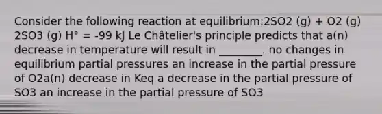 Consider the following reaction at equilibrium:2SO2 (g) + O2 (g) 2SO3 (g) H° = -99 kJ Le Châtelier's principle predicts that a(n) decrease in temperature will result in ________. no changes in equilibrium partial pressures an increase in the partial pressure of O2a(n) decrease in Keq a decrease in the partial pressure of SO3 an increase in the partial pressure of SO3