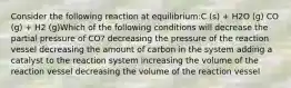 Consider the following reaction at equilibrium:C (s) + H2O (g) CO (g) + H2 (g)Which of the following conditions will decrease the partial pressure of CO? decreasing the pressure of the reaction vessel decreasing the amount of carbon in the system adding a catalyst to the reaction system increasing the volume of the reaction vessel decreasing the volume of the reaction vessel