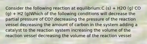 Consider the following reaction at equilibrium:C (s) + H2O (g) CO (g) + H2 (g)Which of the following conditions will decrease the partial pressure of CO? decreasing the pressure of the reaction vessel decreasing the amount of carbon in the system adding a catalyst to the reaction system increasing the volume of the reaction vessel decreasing the volume of the reaction vessel