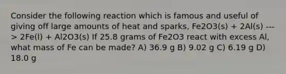 Consider the following reaction which is famous and useful of giving off large amounts of heat and sparks, Fe2O3(s) + 2Al(s) ---> 2Fe(l) + Al2O3(s) If 25.8 grams of Fe2O3 react with excess Al, what mass of Fe can be made? A) 36.9 g B) 9.02 g C) 6.19 g D) 18.0 g