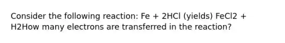 Consider the following reaction: Fe + 2HCl (yields) FeCl2 + H2How many electrons are transferred in the reaction?