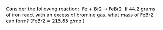 Consider the following reaction: ​ Fe + Br2 → FeBr2 ​ If 44.2 grams of iron react with an excess of bromine gas, what mass of FeBr2 can form? (FeBr2 = 215.65 g/mol)