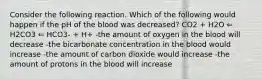 Consider the following reaction. Which of the following would happen if the pH of the blood was decreased? CO2 + H2O ⇐ H2CO3 ⇐ HCO3- + H+ -the amount of oxygen in the blood will decrease -the bicarbonate concentration in the blood would increase -the amount of carbon dioxide would increase -the amount of protons in the blood will increase