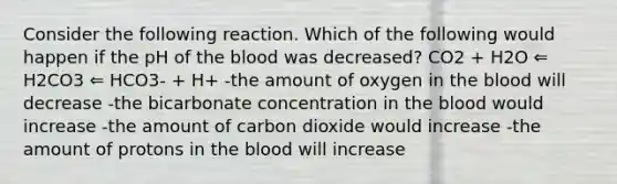 Consider the following reaction. Which of the following would happen if the pH of the blood was decreased? CO2 + H2O ⇐ H2CO3 ⇐ HCO3- + H+ -the amount of oxygen in the blood will decrease -the bicarbonate concentration in the blood would increase -the amount of carbon dioxide would increase -the amount of protons in the blood will increase