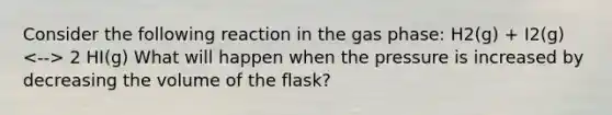 Consider the following reaction in the gas phase: H2(g) + I2(g) 2 HI(g) What will happen when the pressure is increased by decreasing the volume of the flask?