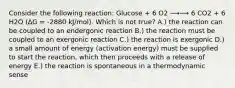 Consider the following reaction: Glucose + 6 O2 ⟶⟶ 6 CO2 + 6 H2O (∆G = -2880 kJ/mol). Which is not true? A.) the reaction can be coupled to an endergonic reaction B.) the reaction must be coupled to an exergonic reaction C.) the reaction is exergonic D.) a small amount of energy (activation energy) must be supplied to start the reaction, which then proceeds with a release of energy E.) the reaction is spontaneous in a thermodynamic sense