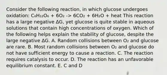 Consider the following reaction, in which glucose undergoes oxidation: C₆H₁₂O₆ + 6O₂ -> 6CO₂ + 6H₂O + heat This reaction has a large negative ∆G, yet glucose is quite stable in aqueous solutions that contain high concentrations of oxygen. Which of the following helps explain the stability of glucose, despite the large negative ∆G. A. Random collisions between O₂ and glucose are rare. B. Most random collisions between O₂ and glucose do not have sufficient energy to cause a reaction. C. The reaction requires catalysis to occur. D. The reaction has an unfavorable equilibrium constant. E. C and D