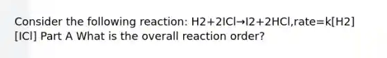 Consider the following reaction: H2+2ICl→I2+2HCl,rate=k[H2][ICl] Part A What is the overall reaction order?