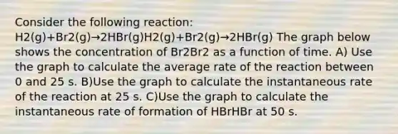 Consider the following reaction: H2(g)+Br2(g)→2HBr(g)H2(g)+Br2(g)→2HBr(g) The graph below shows the concentration of Br2Br2 as a function of time. A) Use the graph to calculate the average rate of the reaction between 0 and 25 s. B)Use the graph to calculate the instantaneous rate of the reaction at 25 s. C)Use the graph to calculate the instantaneous rate of formation of HBrHBr at 50 s.