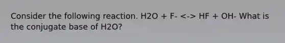 Consider the following reaction. H2O + F- HF + OH- What is the conjugate base of H2O?