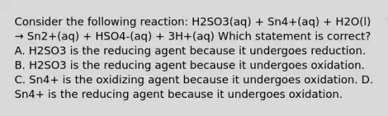 Consider the following reaction: H2SO3(aq) + Sn4+(aq) + H2O(l) → Sn2+(aq) + HSO4-(aq) + 3H+(aq) Which statement is correct? A. H2SO3 is the reducing agent because it undergoes reduction. B. H2SO3 is the reducing agent because it undergoes oxidation. C. Sn4+ is the oxidizing agent because it undergoes oxidation. D. Sn4+ is the reducing agent because it undergoes oxidation.