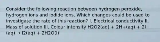 Consider the following reaction between hydrogen peroxide, hydrogen ions and iodide ions. Which changes could be used to investigate the rate of this reaction? I. Electrical conductivity II. Mass of solution III. Colour intensity H2O2(aq) + 2H+(aq) + 2I−(aq) → I2(aq) + 2H2O(l)