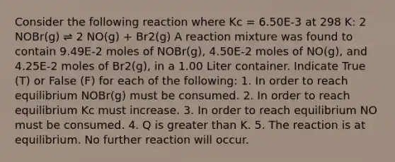 Consider the following reaction where Kc = 6.50E-3 at 298 K: 2 NOBr(g) ⇌ 2 NO(g) + Br2(g) A reaction mixture was found to contain 9.49E-2 moles of NOBr(g), 4.50E-2 moles of NO(g), and 4.25E-2 moles of Br2(g), in a 1.00 Liter container. Indicate True (T) or False (F) for each of the following: 1. In order to reach equilibrium NOBr(g) must be consumed. 2. In order to reach equilibrium Kc must increase. 3. In order to reach equilibrium NO must be consumed. 4. Q is greater than K. 5. The reaction is at equilibrium. No further reaction will occur.