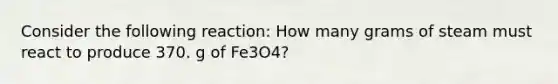 Consider the following reaction: How many grams of steam must react to produce 370. g of Fe3O4?