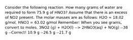 Consider the following reaction. How many grams of water are required to form 75.9 g of HNO3? Assume that there is an excess of NO2 present. The molar masses are as follows: H2O = 18.02 g/mol, HNO3 = 63.02 g/mol Remember: When you see grams, convert to moles. 3NO2 (g) + H2O(l) --> 2HNO3(aq) + NO(g) --38 g --Correct! 10.9 g --26.5 g --21.7 g