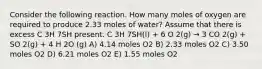 Consider the following reaction. How many moles of oxygen are required to produce 2.33 moles of water? Assume that there is excess C 3H 7SH present. C 3H 7SH(l) + 6 O 2(g) → 3 CO 2(g) + SO 2(g) + 4 H 2O (g) A) 4.14 moles O2 B) 2.33 moles O2 C) 3.50 moles O2 D) 6.21 moles O2 E) 1.55 moles O2