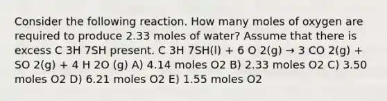 Consider the following reaction. How many moles of oxygen are required to produce 2.33 moles of water? Assume that there is excess C 3H 7SH present. C 3H 7SH(l) + 6 O 2(g) → 3 CO 2(g) + SO 2(g) + 4 H 2O (g) A) 4.14 moles O2 B) 2.33 moles O2 C) 3.50 moles O2 D) 6.21 moles O2 E) 1.55 moles O2