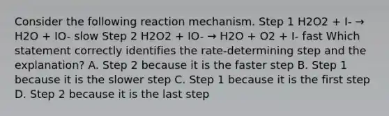 Consider the following reaction mechanism. Step 1 H2O2 + I- → H2O + IO- slow Step 2 H2O2 + IO- → H2O + O2 + I- fast Which statement correctly identifies the rate-determining step and the explanation? A. Step 2 because it is the faster step B. Step 1 because it is the slower step C. Step 1 because it is the first step D. Step 2 because it is the last step