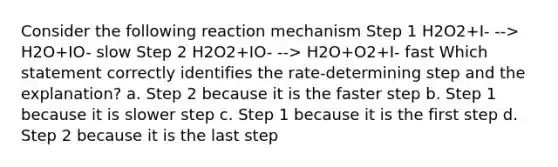 Consider the following reaction mechanism Step 1 H2O2+I- --> H2O+IO- slow Step 2 H2O2+IO- --> H2O+O2+I- fast Which statement correctly identifies the rate-determining step and the explanation? a. Step 2 because it is the faster step b. Step 1 because it is slower step c. Step 1 because it is the first step d. Step 2 because it is the last step