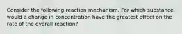 Consider the following reaction mechanism. For which substance would a change in concentration have the greatest effect on the rate of the overall reaction?