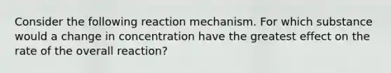 Consider the following reaction mechanism. For which substance would a change in concentration have the greatest effect on the rate of the overall reaction?