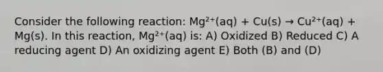 Consider the following reaction: Mg²⁺(aq) + Cu(s) → Cu²⁺(aq) + Mg(s). In this reaction, Mg²⁺(aq) is: A) Oxidized B) Reduced C) A reducing agent D) An oxidizing agent E) Both (B) and (D)