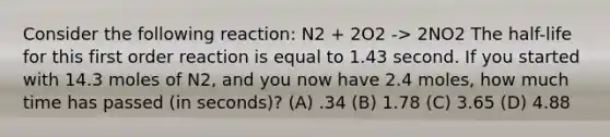 Consider the following reaction: N2 + 2O2 -> 2NO2 The half-life for this first order reaction is equal to 1.43 second. If you started with 14.3 moles of N2, and you now have 2.4 moles, how much time has passed (in seconds)? (A) .34 (B) 1.78 (C) 3.65 (D) 4.88