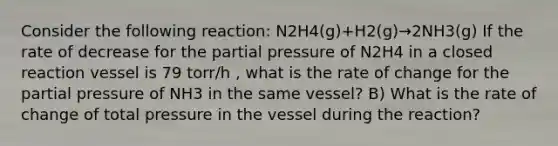 Consider the following reaction: N2H4(g)+H2(g)→2NH3(g) If the rate of decrease for the partial pressure of N2H4 in a closed reaction vessel is 79 torr/h , what is the rate of change for the partial pressure of NH3 in the same vessel? B) What is the rate of change of total pressure in the vessel during the reaction?