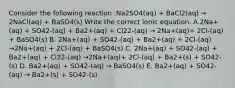 Consider the following reaction :Na2SO4(aq) + BaCl2(aq) → 2NaCl(aq) + BaSO4(s) Write the correct ionic equation. A.2Na+(aq) + SO42-(aq) + Ba2+(aq) + Cl22-(aq) → 2Na+(aq)+ 2Cl-(aq) + BaSO4(s) B. 2Na+(aq) + SO42-(aq) + Ba2+(aq) + 2Cl-(aq) →2Na+(aq) + 2Cl-(aq) + BaSO4(s) C. 2Na+(aq) + SO42-(aq) + Ba2+(aq) + Cl22-(aq) →2Na+(aq)+ 2Cl-(aq) + Ba2+(s) + SO42-(s) D. Ba2+(aq) + SO42-(aq) → BaSO4(s) E. Ba2+(aq) + SO42-(aq) → Ba2+(s) + SO42-(s)