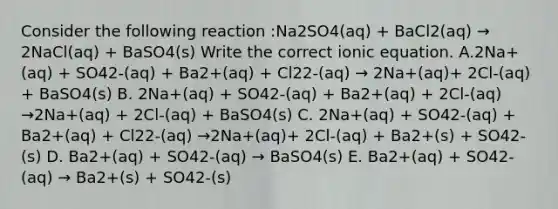 Consider the following reaction :Na2SO4(aq) + BaCl2(aq) → 2NaCl(aq) + BaSO4(s) Write the correct ionic equation. A.2Na+(aq) + SO42-(aq) + Ba2+(aq) + Cl22-(aq) → 2Na+(aq)+ 2Cl-(aq) + BaSO4(s) B. 2Na+(aq) + SO42-(aq) + Ba2+(aq) + 2Cl-(aq) →2Na+(aq) + 2Cl-(aq) + BaSO4(s) C. 2Na+(aq) + SO42-(aq) + Ba2+(aq) + Cl22-(aq) →2Na+(aq)+ 2Cl-(aq) + Ba2+(s) + SO42-(s) D. Ba2+(aq) + SO42-(aq) → BaSO4(s) E. Ba2+(aq) + SO42-(aq) → Ba2+(s) + SO42-(s)