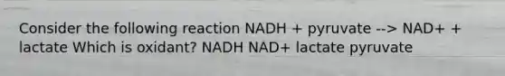 Consider the following reaction NADH + pyruvate --> NAD+ + lactate Which is oxidant? NADH NAD+ lactate pyruvate