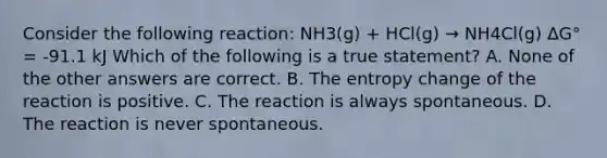 Consider the following reaction: NH3(g) + HCl(g) → NH4Cl(g) ΔG° = -91.1 kJ Which of the following is a true statement? A. None of the other answers are correct. B. The entropy change of the reaction is positive. C. The reaction is always spontaneous. D. The reaction is never spontaneous.