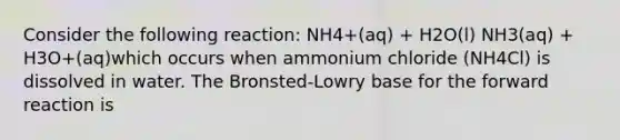 Consider the following reaction: NH4+(aq) + H2O(l) NH3(aq) + H3O+(aq)which occurs when ammonium chloride (NH4Cl) is dissolved in water. The Bronsted-Lowry base for the forward reaction is