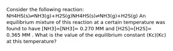 Consider the following reaction: NH4HS(s)⇌NH3(g)+H2S(g)NH4HS(s)⇌NH3(g)+H2S(g) An equilibrium mixture of this reaction at a certain temperature was found to have [NH3]=[NH3]= 0.270 MM and [H2S]=[H2S]= 0.365 MM . What is the value of the equilibrium constant (Kc)(Kc) at this temperature?