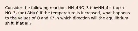 Consider the following reaction. NH_4NO_3 (s)⇌NH_4+ (aq) + NO_3- (aq) ∆H>0 If the temperature is increased, what happens to the values of Q and K? In which direction will the equilibrium shift, if at all?